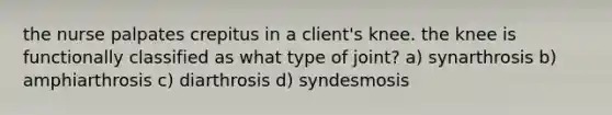 the nurse palpates crepitus in a client's knee. the knee is functionally classified as what type of joint? a) synarthrosis b) amphiarthrosis c) diarthrosis d) syndesmosis