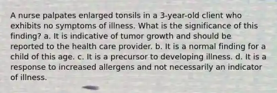 A nurse palpates enlarged tonsils in a 3-year-old client who exhibits no symptoms of illness. What is the significance of this finding? a. It is indicative of tumor growth and should be reported to the health care provider. b. It is a normal finding for a child of this age. c. It is a precursor to developing illness. d. It is a response to increased allergens and not necessarily an indicator of illness.