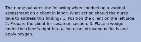 The nurse palpates the following when conducting a vaginal assessment on a client in labor: What action should the nurse take to address this finding? 1. Position the client on the left side. 2. Prepare the client for cesarean section. 3. Place a wedge under the client's right hip. 4. Increase intravenous fluids and apply oxygen.