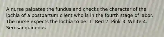 A nurse palpates the fundus and checks the character of the lochia of a postpartum client who is in the fourth stage of labor. The nurse expects the lochia to be: 1. Red 2. Pink 3. White 4. Serosanguineous