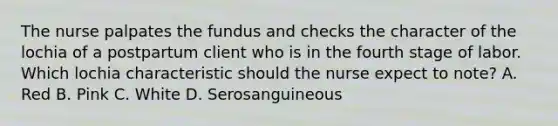 The nurse palpates the fundus and checks the character of the lochia of a postpartum client who is in the fourth stage of labor. Which lochia characteristic should the nurse expect to note? A. Red B. Pink C. White D. Serosanguineous