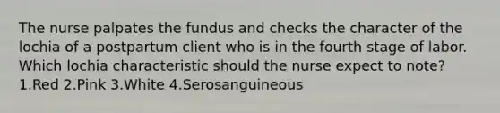 The nurse palpates the fundus and checks the character of the lochia of a postpartum client who is in the fourth stage of labor. Which lochia characteristic should the nurse expect to note? 1.Red 2.Pink 3.White 4.Serosanguineous