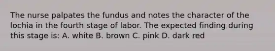 The nurse palpates the fundus and notes the character of the lochia in the fourth stage of labor. The expected finding during this stage is: A. white B. brown C. pink D. dark red