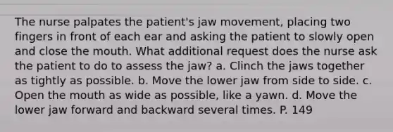 The nurse palpates the patient's jaw movement, placing two fingers in front of each ear and asking the patient to slowly open and close <a href='https://www.questionai.com/knowledge/krBoWYDU6j-the-mouth' class='anchor-knowledge'>the mouth</a>. What additional request does the nurse ask the patient to do to assess the jaw? a. Clinch the jaws together as tightly as possible. b. Move the lower jaw from side to side. c. Open the mouth as wide as possible, like a yawn. d. Move the lower jaw forward and backward several times. P. 149