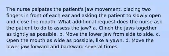 The nurse palpates the patient's jaw movement, placing two fingers in front of each ear and asking the patient to slowly open and close the mouth. What additional request does the nurse ask the patient to do to assess the jaw? a. Clinch the jaws together as tightly as possible. b. Move the lower jaw from side to side. c. Open the mouth as wide as possible, like a yawn. d. Move the lower jaw forward and backward several times.