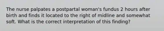 The nurse palpates a postpartal woman's fundus 2 hours after birth and finds it located to the right of midline and somewhat soft. What is the correct interpretation of this finding?