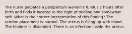 The nurse palpates a postpartum woman's fundus 2 hours after birth and finds it located to the right of midline and somewhat soft. What is the correct interpretation of this finding? The uterine placement is normal. The uterus is filling up with blood. The bladder is distended. There is an infection inside the uterus.