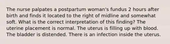 The nurse palpates a postpartum woman's fundus 2 hours after birth and finds it located to the right of midline and somewhat soft. What is the correct interpretation of this finding? The uterine placement is normal. The uterus is filling up with blood. The bladder is distended. There is an infection inside the uterus.