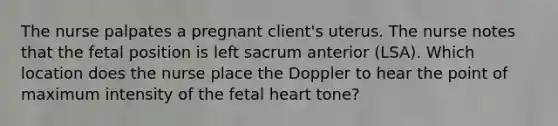 The nurse palpates a pregnant client's uterus. The nurse notes that the fetal position is left sacrum anterior (LSA). Which location does the nurse place the Doppler to hear the point of maximum intensity of the fetal heart tone?