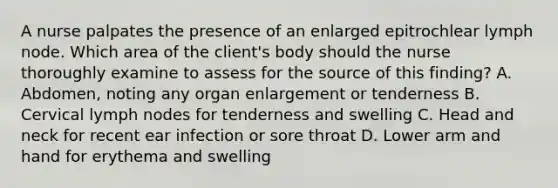 A nurse palpates the presence of an enlarged epitrochlear lymph node. Which area of the client's body should the nurse thoroughly examine to assess for the source of this finding? A. Abdomen, noting any organ enlargement or tenderness B. Cervical lymph nodes for tenderness and swelling C. Head and neck for recent ear infection or sore throat D. Lower arm and hand for erythema and swelling