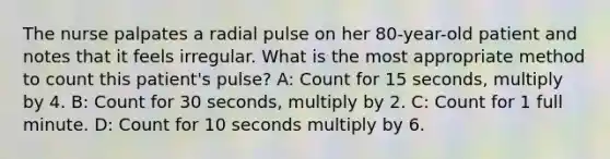 The nurse palpates a radial pulse on her 80-year-old patient and notes that it feels irregular. What is the most appropriate method to count this patient's pulse? A: Count for 15 seconds, multiply by 4. B: Count for 30 seconds, multiply by 2. C: Count for 1 full minute. D: Count for 10 seconds multiply by 6.