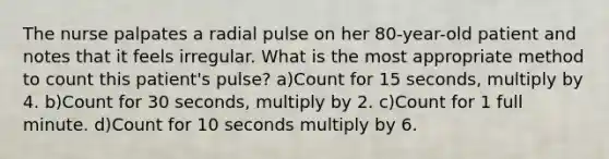 The nurse palpates a radial pulse on her 80-year-old patient and notes that it feels irregular. What is the most appropriate method to count this patient's pulse? a)Count for 15 seconds, multiply by 4. b)Count for 30 seconds, multiply by 2. c)Count for 1 full minute. d)Count for 10 seconds multiply by 6.