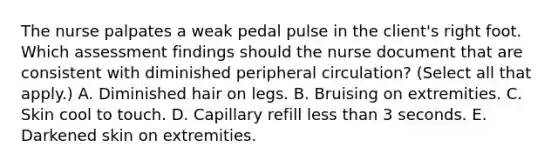 The nurse palpates a weak pedal pulse in the client's right foot. Which assessment findings should the nurse document that are consistent with diminished peripheral circulation? (Select all that apply.) A. Diminished hair on legs. B. Bruising on extremities. C. Skin cool to touch. D. Capillary refill less than 3 seconds. E. Darkened skin on extremities.