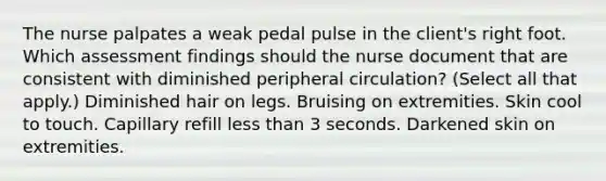 The nurse palpates a weak pedal pulse in the client's right foot. Which assessment findings should the nurse document that are consistent with diminished peripheral circulation? (Select all that apply.) Diminished hair on legs. Bruising on extremities. Skin cool to touch. Capillary refill <a href='https://www.questionai.com/knowledge/k7BtlYpAMX-less-than' class='anchor-knowledge'>less than</a> 3 seconds. Darkened skin on extremities.