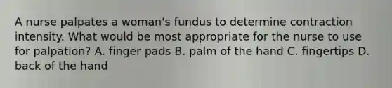 A nurse palpates a woman's fundus to determine contraction intensity. What would be most appropriate for the nurse to use for palpation? A. finger pads B. palm of the hand C. fingertips D. back of the hand