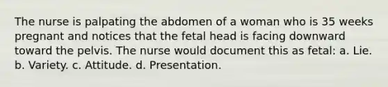 The nurse is palpating the abdomen of a woman who is 35 weeks pregnant and notices that the fetal head is facing downward toward the pelvis. The nurse would document this as fetal: a. Lie. b. Variety. c. Attitude. d. Presentation.