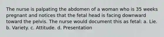 The nurse is palpating the abdomen of a woman who is 35 weeks pregnant and notices that the fetal head is facing downward toward the pelvis. The nurse would document this as fetal: a. Lie. b. Variety. c. Attitude. d. Presentation