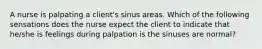 A nurse is palpating a client's sinus areas. Which of the following sensations does the nurse expect the client to indicate that he/she is feelings during palpation is the sinuses are normal?