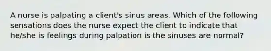 A nurse is palpating a client's sinus areas. Which of the following sensations does the nurse expect the client to indicate that he/she is feelings during palpation is the sinuses are normal?