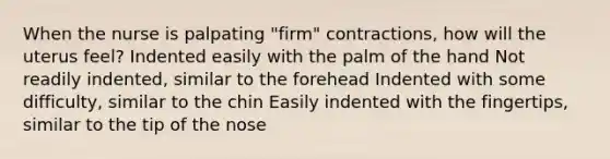 When the nurse is palpating "firm" contractions, how will the uterus feel? Indented easily with the palm of the hand Not readily indented, similar to the forehead Indented with some difficulty, similar to the chin Easily indented with the fingertips, similar to the tip of the nose