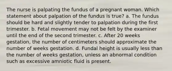 The nurse is palpating the fundus of a pregnant woman. Which statement about palpation of the fundus is true? a. The fundus should be hard and slightly tender to palpation during the first trimester. b. Fetal movement may not be felt by the examiner until the end of the second trimester. c. After 20 weeks gestation, the number of centimeters should approximate the number of weeks gestation. d. Fundal height is usually less than the number of weeks gestation, unless an abnormal condition such as excessive amniotic fluid is present.