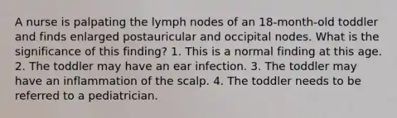 A nurse is palpating the lymph nodes of an 18-month-old toddler and finds enlarged postauricular and occipital nodes. What is the significance of this finding? 1. This is a normal finding at this age. 2. The toddler may have an ear infection. 3. The toddler may have an inflammation of the scalp. 4. The toddler needs to be referred to a pediatrician.