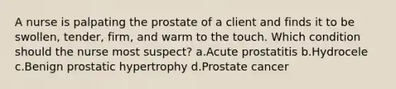 A nurse is palpating the prostate of a client and finds it to be swollen, tender, firm, and warm to the touch. Which condition should the nurse most suspect? a.Acute prostatitis b.Hydrocele c.Benign prostatic hypertrophy d.Prostate cancer