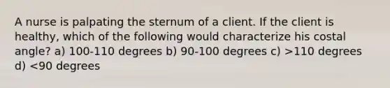 A nurse is palpating the sternum of a client. If the client is healthy, which of the following would characterize his costal angle? a) 100-110 degrees b) 90-100 degrees c) >110 degrees d) <90 degrees