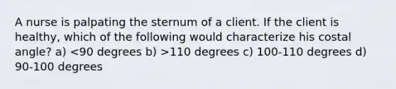 A nurse is palpating the sternum of a client. If the client is healthy, which of the following would characterize his costal angle? a) 110 degrees c) 100-110 degrees d) 90-100 degrees