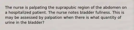 The nurse is palpating the suprapubic region of the abdomen on a hospitalized patient. The nurse notes bladder fullness. This is may be assessed by palpation when there is what quantity of urine in the bladder?