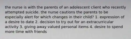 the nurse is with the parents of an adolescent client who recently attempted suicide. the nurse cautions the parents to be especially alert for which changes in their child? 1. expression of a desire to date 2. decision to try out for an extracurricular activity 3. giving away valued personal items 4. desire to spend more time with friends