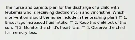 The nurse and parents plan for the discharge of a child with leukemia who is receiving dactinomycin and vincristine. Which intervention should the nurse include in the teaching plan? □ 1. Encourage increased fluid intake. □ 2. Keep the child out of the sun. □ 3. Monitor the child's heart rate. □ 4. Observe the child for memory loss.