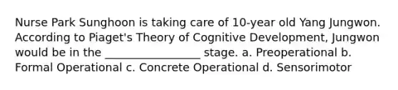 Nurse Park Sunghoon is taking care of 10-year old Yang Jungwon. According to Piaget's Theory of Cognitive Development, Jungwon would be in the _________________ stage. a. Preoperational b. Formal Operational c. Concrete Operational d. Sensorimotor