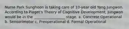 Nurse Park Sunghoon is taking care of 10-year old Yang Jungwon. According to Piaget's Theory of Cognitive Development, Jungwon would be in the _________________ stage. a. Concrete Operational b. Sensorimotor c. Preoperational d. Formal Operational