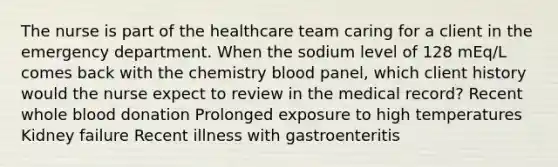 The nurse is part of the healthcare team caring for a client in the emergency department. When the sodium level of 128 mEq/L comes back with the chemistry blood panel, which client history would the nurse expect to review in the medical record? Recent whole blood donation Prolonged exposure to high temperatures Kidney failure Recent illness with gastroenteritis