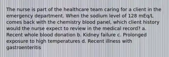 The nurse is part of the healthcare team caring for a client in the emergency department. When the sodium level of 128 mEq/L comes back with the chemistry blood panel, which client history would the nurse expect to review in the medical record? a. Recent whole blood donation b. Kidney failure c. Prolonged exposure to high temperatures d. Recent illness with gastroenteritis