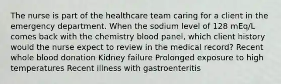 The nurse is part of the healthcare team caring for a client in the emergency department. When the sodium level of 128 mEq/L comes back with the chemistry blood panel, which client history would the nurse expect to review in the medical record? Recent whole blood donation Kidney failure Prolonged exposure to high temperatures Recent illness with gastroenteritis