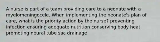 A nurse is part of a team providing care to a neonate with a myelomeningocele. When implementing the neonate's plan of care, what is the priority action by the nurse? preventing infection ensuring adequate nutrition conserving body heat promoting neural tube sac drainage