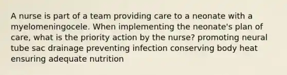 A nurse is part of a team providing care to a neonate with a myelomeningocele. When implementing the neonate's plan of care, what is the priority action by the nurse? promoting neural tube sac drainage preventing infection conserving body heat ensuring adequate nutrition