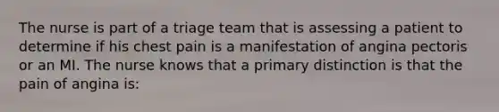 The nurse is part of a triage team that is assessing a patient to determine if his chest pain is a manifestation of angina pectoris or an MI. The nurse knows that a primary distinction is that the pain of angina is: