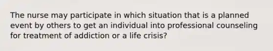 The nurse may participate in which situation that is a planned event by others to get an individual into professional counseling for treatment of addiction or a life crisis?