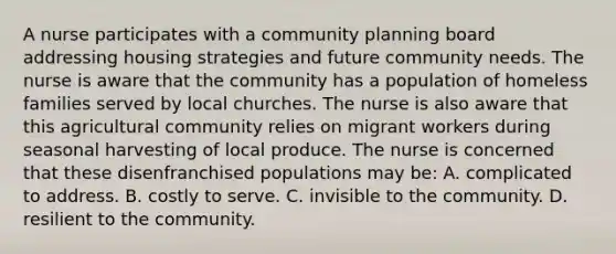 A nurse participates with a community planning board addressing housing strategies and future community needs. The nurse is aware that the community has a population of homeless families served by local churches. The nurse is also aware that this agricultural community relies on migrant workers during seasonal harvesting of local produce. The nurse is concerned that these disenfranchised populations may be: A. complicated to address. B. costly to serve. C. invisible to the community. D. resilient to the community.