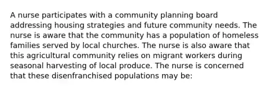 A nurse participates with a community planning board addressing housing strategies and future community needs. The nurse is aware that the community has a population of homeless families served by local churches. The nurse is also aware that this agricultural community relies on migrant workers during seasonal harvesting of local produce. The nurse is concerned that these disenfranchised populations may be: