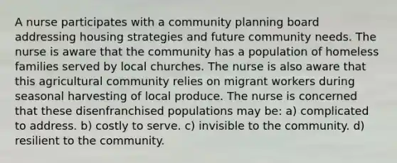 A nurse participates with a community planning board addressing housing strategies and future community needs. The nurse is aware that the community has a population of homeless families served by local churches. The nurse is also aware that this agricultural community relies on migrant workers during seasonal harvesting of local produce. The nurse is concerned that these disenfranchised populations may be: a) complicated to address. b) costly to serve. c) invisible to the community. d) resilient to the community.