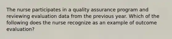 The nurse participates in a quality assurance program and reviewing evaluation data from the previous year. Which of the following does the nurse recognize as an example of outcome evaluation?