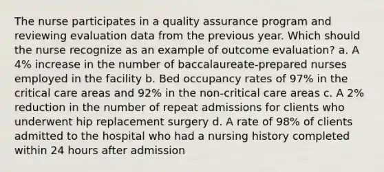 The nurse participates in a quality assurance program and reviewing evaluation data from the previous year. Which should the nurse recognize as an example of outcome evaluation? a. A 4% increase in the number of baccalaureate-prepared nurses employed in the facility b. Bed occupancy rates of 97% in the critical care areas and 92% in the non-critical care areas c. A 2% reduction in the number of repeat admissions for clients who underwent hip replacement surgery d. A rate of 98% of clients admitted to the hospital who had a nursing history completed within 24 hours after admission