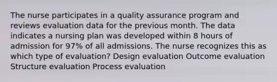 The nurse participates in a quality assurance program and reviews evaluation data for the previous month. The data indicates a nursing plan was developed within 8 hours of admission for 97% of all admissions. The nurse recognizes this as which type of evaluation? Design evaluation Outcome evaluation Structure evaluation Process evaluation