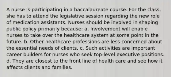 A nurse is participating in a baccalaureate course. For the class, she has to attend the legislative session regarding the new role of medication assistants. Nurses should be involved in shaping public policy primarily because: a. Involvement will enable nurses to take over the healthcare system at some point in the future. b. Other healthcare professions are less concerned about the essential needs of clients. c. Such activities are important career builders for nurses who seek top-level executive positions. d. They are closest to the front line of health care and see how it affects clients and families.