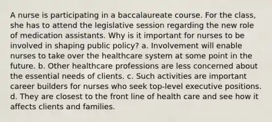 A nurse is participating in a baccalaureate course. For the class, she has to attend the legislative session regarding the new role of medication assistants. Why is it important for nurses to be involved in shaping public policy? a. Involvement will enable nurses to take over the healthcare system at some point in the future. b. Other healthcare professions are less concerned about the essential needs of clients. c. Such activities are important career builders for nurses who seek top-level executive positions. d. They are closest to the front line of health care and see how it affects clients and families.