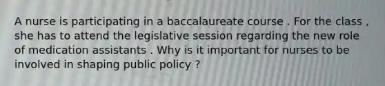 A nurse is participating in a baccalaureate course . For the class , she has to attend the legislative session regarding the new role of medication assistants . Why is it important for nurses to be involved in shaping public policy ?